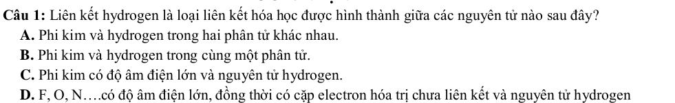 Liên kết hydrogen là loại liên kết hóa học được hình thành giữa các nguyên tử nào sau đây?
A. Phi kim và hydrogen trong hai phân tử khác nhau.
B. Phi kim và hydrogen trong cùng một phân tử.
C. Phi kim có độ âm điện lớn và nguyên tử hydrogen.
D. F, O, N..có độ âm điện lớn, đồng thời có cặp electron hóa trị chưa liên kết và nguyên tử hydrogen