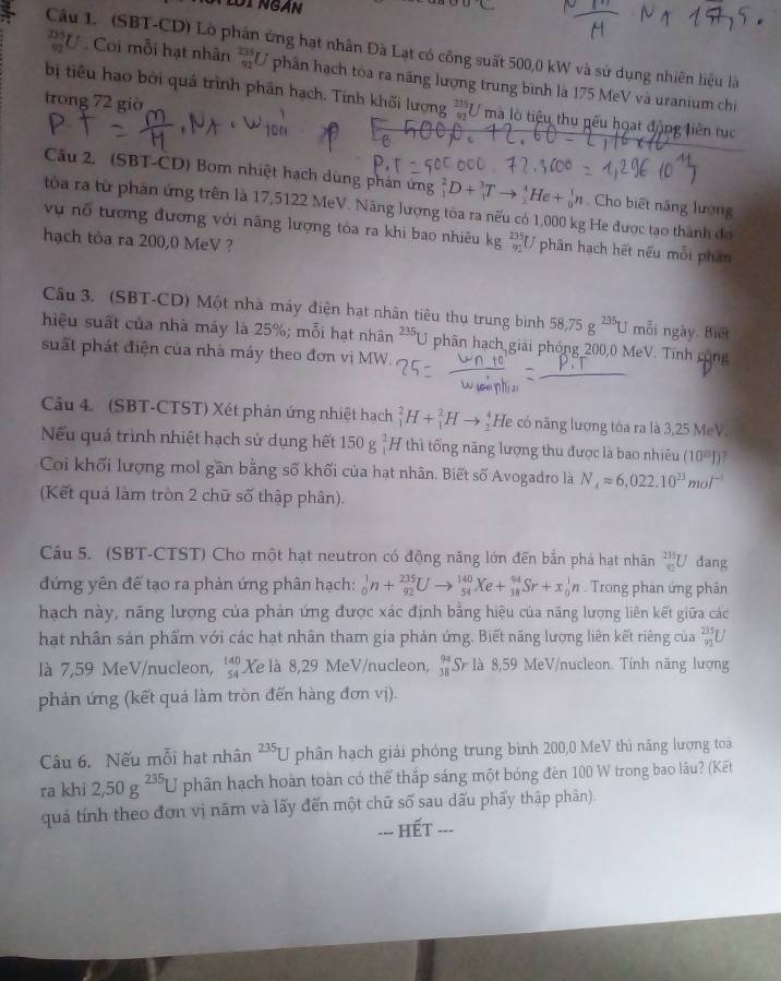lội Ngàn
OC
Câu 1. (SBT-CD) Lò phân ứng hạt nhân Đà Lạt có công suất 500,0 kW và sử dụng nhiên liệu là
 335/92 U * . Coi mỗi hạt nhân _(92)^(235)U phân hạch tòa ra năng lượng trung bình là 175 MeV và uranium chi
trong 72 giờ
bị tiêu hao bởi quá trình phân hạch. Tính khối lượng  335/92  U mà lò tiệu thu nếu hoạt động liên tục
Câu 2. (SBT-CD) Bom nhiệt hạch dùng phản ứng _1^(2D+_1^3Tto _2^4 e+_n^1n Cho biết năng lượng
tóa ra từ phản ứng trên là 17,5122 MeV. Năng lượng tóa ra nếu có 1,000 kg He được tạo thành đo
vụ nổ tương đương với năng lượng tóa ra khi bao nhiêu kg _(92)^(235)U. phân hạch hết nếu mỗi phân
hạch tỏa ra 200,0 MeV ?
Câu 3. (SBT-CD) Một nhà máy điện hạt nhân tiêu thụ trung binh 58,75g^235)U mỗi ngày. Biết
hiệu suất của nhà máy là 25%; mỗi hạt nhân ²*U phân hạch giải phóng 200,0 MeV. Tĩnh cộng
suất phát điện của nhà máy theo đơn vị MW.
Câu 4. (SBT-CTST) Xét phản ứng nhiệt hạch _1^(2H+_1^2Hto _2^4 He có năng lương tòa ra là 3,25 MeV.
Nếu quá trình nhiệt hạch sử dụng hết 150g^2) 7 thì tổng năng lượng thu được là bao nhiều (10^(23))endpmatrix
Coi khối lượng mol gần bằng số khối của hạt nhân. Biết số Avogadro là N_4approx 6,022.10^(23)mol^(-1)
(Kết quả làm tròn 2 chữ số thập phân).
Câu 5. (SBT-CTST) Cho một hạt neutron có động năng lớn đến bắn phá hạt nhân _(91)^(235)U dang
đứng yên đế tạo ra phản ứng phân hạch: _0^(1n+_(92)^(235)Uto _(54)^(140)Xe+_(38)^(94)Sr+x_0^1n. Trong phản ứng phân
hạch này, năng lượng của phản ứng được xác định bằng hiệu của năng lượng liên kết giữa các
hạt nhân sản phẩm với các hạt nhân tham gia phán ứng. Biết năng lượng liên kết riêng của frac 235)92L
là 7,59 MeV/nucleon, beginarrayr 140 54endarray Xe là 8,29 MeV/nucleon, beginarrayr 94 38endarray S là 8,59 MeV/nucleon. Tính năng lượng
phản ứng (kết quá làm tròn đến hàng đơn vị).
Câu 6. Nếu mỗi hạt nhân^(235)L U phân hạch giải phóng trung bình 200,0 MeV thì năng lượng toai
ra khi 2,50g^(235)U phân hạch hoàn toàn có thể thắp sáng một bóng đèn 100 W trong bao lâu? (Kết
quả tính theo đơn vị năm và lấy đến một chữ số sau dấu phẩy thập phân).
==- HếT ===