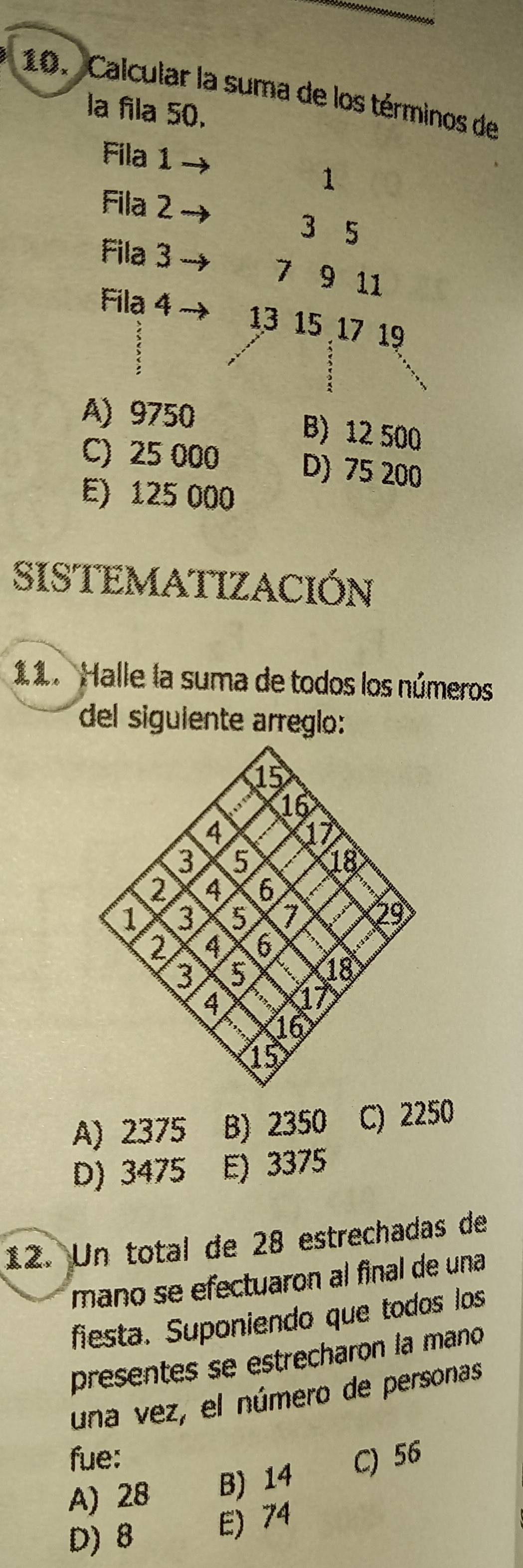 Calcular la suma de los términos de
la fila 50.
Fila 1
1
Fila 2
3 5
Fila 3
7 9 11
Fila 4 13 15 17 19
A) 9750 B) 12 500
C) 25 000 D) 75 200
E) 125 000
SISTEMATIZACIÓN
11. Halle la suma de todos los números
del siguiente arreglo:
A) 2375 B) 2350 C) 2250
D) 3475 E) 3375
12. Un total de 28 estrechadas de
mano se efectuaron al final de una
fiesta. Suponiendo que todos los
presentes se estrecharon la mano
una vez, el número de personas
fue:
A) 28 B) 14 C) 56
D) 8 E) 74