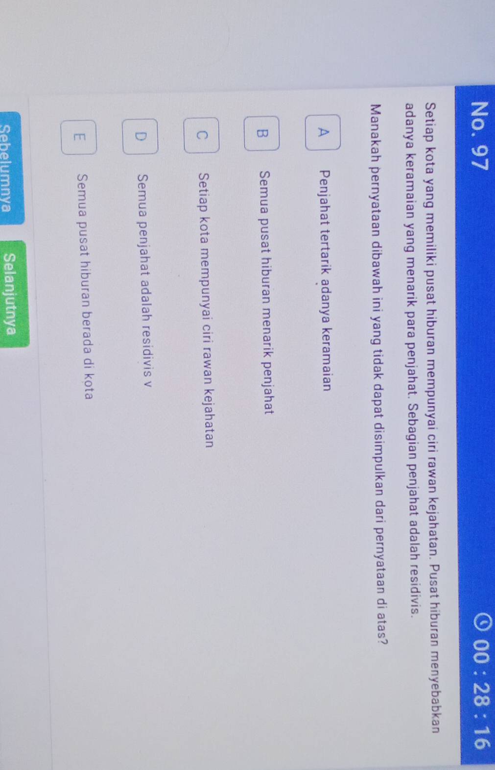 No. 97 00:28:16 
Setiap kota yang memiliki pusat hiburan mempunyai ciri rawan kejahatan. Pusat hiburan menyebabkan
adanya keramaian yang menarik para penjahat. Sebagian penjahat adalah residivis.
Manakah pernyataan dibawah ini yang tidak dapat disimpulkan dari pernyataan di atas?
A Penjahat tertarik adanya keramaian
B Semua pusat hiburan menarik penjahat
C Setiap kota mempunyai ciri rawan kejahatan
D Semua penjahat adalah residivis v
E Semua pusat hiburan berada di kota
Sebelumnya Selanjutnya