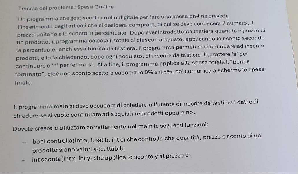 Traccia del problema: Spesa On-line 
Un programma che gestisce il carrello digitale per fare una spesa on-line prevede 
l’inserimento degli articoli che si desidera comprare, di cui se deve conoscere il numero, il 
prezzo unitario e lo sconto in percentuale. Dopo aver introdotto da tastiera quantità e prezzo di 
un prodotto, il programma calcola il totale di ciascun acquisto, applicando lo sconto secondo 
la percentuale, anch’essa fornita da tastiera. Il programma permette di continuare ad inserire 
prodotti, e lo fa chiedendo, dopo ogni acquisto, di inserire da tastiera il carattere ‘s’ per 
continuare e ‘n’ per fermarsi. Alla fine, il programma applica alla spesa totale il “bonus 
fortunato”, cioè uno sconto scelto a caso tra lo 0% e il 5%, poi comunica a schermo la spesa 
finale. 
Il programma main si deve occupare di chiedere all’utente di inserire da tastiera i dati e di 
chiedere se si vuole continuare ad acquistare prodotti oppure no . 
Dovete creare e utilizzare correttamente nel main le seguenti funzioni: 
bool controlla(int a, float b, int c) che controlla che quantità, prezzo e sconto di un 
prodotto siano valori accettabili; 
int sconta(int x, int y) che applica lo sconto y al prezzo x.