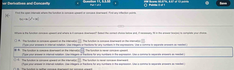 er Derivatives and Concavity < Question 11, 5.3.55 Part 1 of 2 > HW Score: 66.67%, 8.67 of 13 points Save
) Points: 0 of 1
Find the open intervals where the function is concave upward or concave downward. Find any inflection points.
f(x)=ln (x^2+36)
Where is the function concave upward and where is it concave downward? Select the correct choice below and, if necessary, fill in the answer box(es) to complete your choice.
A. The function is concave upward on the interval(s) □ . The function is concave downward on the interval(s) □ 
(Type your answers in interval notation. Use integers or fractions for any numbers in the expressions. Use a comma to separate answers as needed.)
B. The function is concave downward on the interval(s) O The function is never concave upward.
(Type your answer in interval notation. Use integers or fractions for any numbers in the expression. Use a comma to separate answers as needed.)
C. The function is concave upward on the interval(s) . The function is never concave downward.
(Type your answer in interval notation. Use integers or fractions for any numbers in the expression. Use a comma to separate answers as needed.)
D The fuestion is neither coneaue doumward nor concaue unward