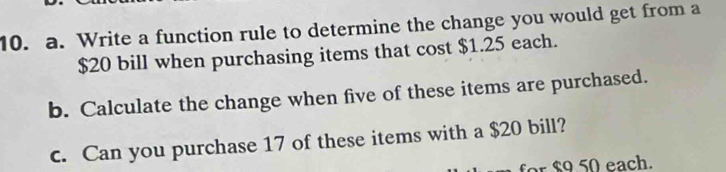 Write a function rule to determine the change you would get from a
$20 bill when purchasing items that cost $1.25 each. 
b. Calculate the change when five of these items are purchased. 
c. Can you purchase 17 of these items with a $20 bill? 
for $9 50 each.