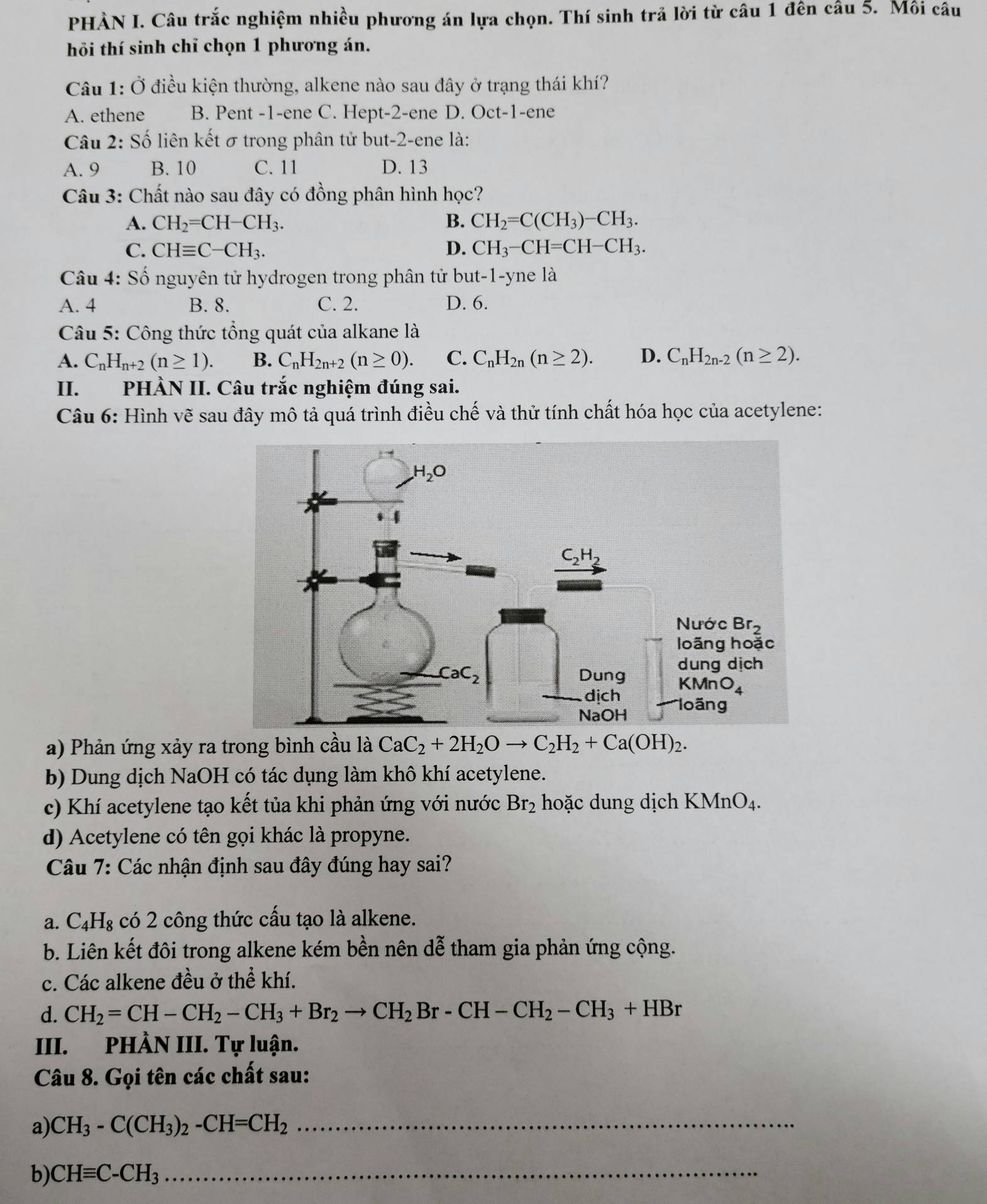 PHÀN I. Câu trắc nghiệm nhiều phương án lựa chọn. Thí sinh trả lời từ câu 1 đên câu 5. Môi câu
hỏi thí sinh chỉ chọn 1 phương án.
Câu 1: Ở điều kiện thường, alkene nào sau đây ở trạng thái khí?
A. ethene B. Pent -1-ene C. Hept-2-ene D. Oct-1-ene
Câu 2: Số liên kết σ trong phân tử but-2-ene là:
A. 9 B. 10 C. 11 D. 13
Câu 3: Chất nào sau đây có đồng phân hình học?
A. CH_2=CH-CH_3. B. CH_2=C(CH_3)-CH_3.
C. CHequiv C-CH_3. D. CH_3-CH=CH-CH_3.
Câu 4: Số nguyên tử hydrogen trong phân tử but-1-yne là
A. 4 B. 8. C. 2. D. 6.
Câu 5: Công thức tổng quát của alkane là
A. C_nH_n+2(n≥ 1). B. C_nH_2n+2(n≥ 0). C. C_nH_2n(n≥ 2). D. C_nH_2n-2(n≥ 2).
II. PHÀN II. Câu trắc nghiệm đúng sai.
Câu 6: Hình vẽ sau đây mô tả quá trình điều chế và thử tính chất hóa học của acetylene:
a) Phản ứng xảy ra trong bình cầu là CaC_2+2H_2Oto C_2H_2+Ca(OH)_2.
b) Dung dịch NaOH có tác dụng làm khô khí acetylene.
c) Khí acetylene tạo kết tủa khi phản ứng với nước Br_2 hoặc dung dịch KMnO_4.
d) Acetylene có tên gọi khác là propyne.
Câu 7: Các nhận định sau đây đúng hay sai?
a. C_4H_8 có 2 công thức cấu tạo là alkene.
b. Liên kết đôi trong alkene kém bền nên dễ tham gia phản ứng cộng.
c. Các alkene đều ở thể khí.
d. CH_2=CH-CH_2-CH_3+Br_2to CH_2Br-CH-CH_2-CH_3+HBr
III. PHÀN III. Tự luận.
Câu 8. Gọi tên các chất sau:
a) CH_3-C(CH_3)_2-CH=CH_2 _
b) CHequiv C-CH_3 _