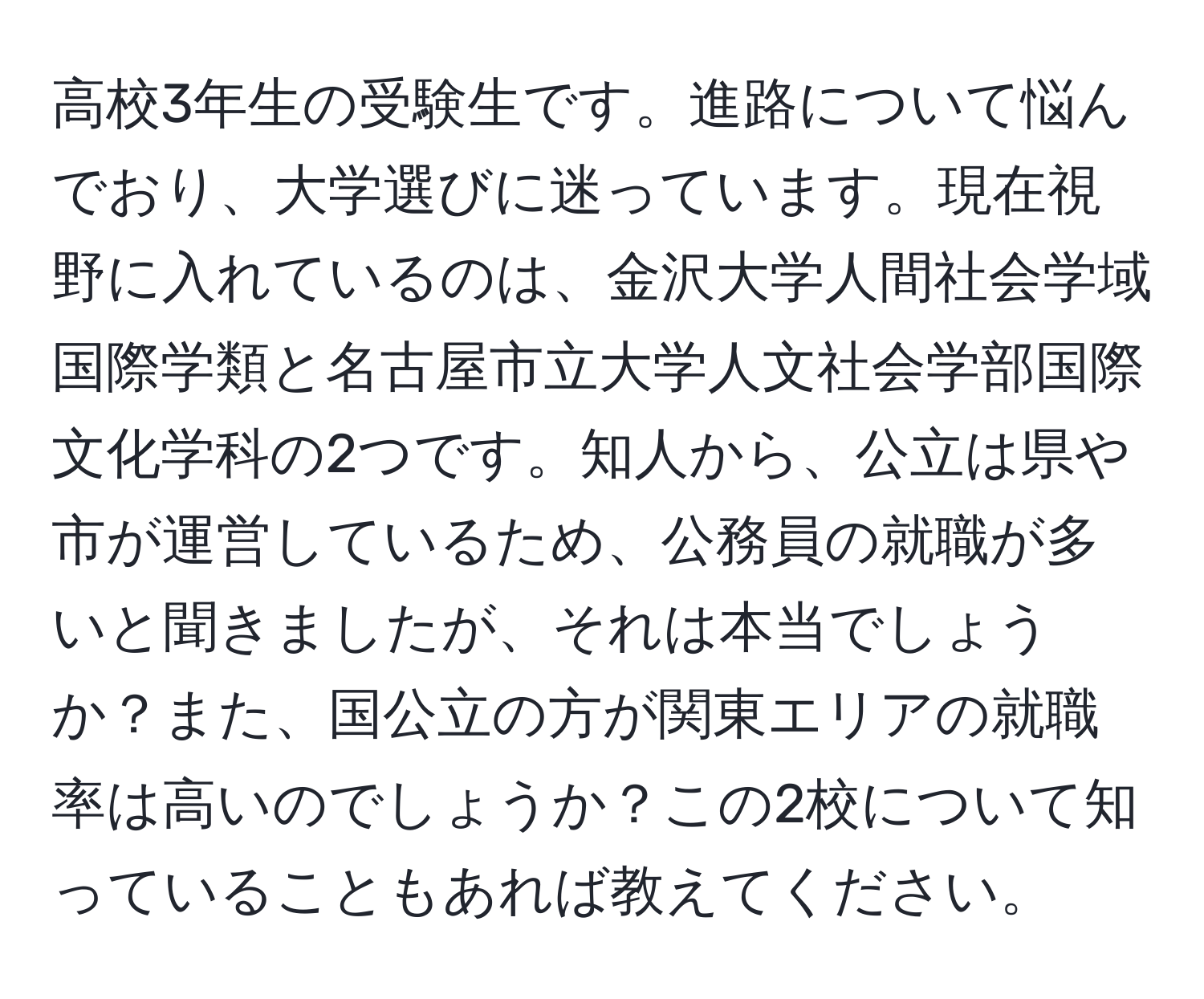 高校3年生の受験生です。進路について悩んでおり、大学選びに迷っています。現在視野に入れているのは、金沢大学人間社会学域国際学類と名古屋市立大学人文社会学部国際文化学科の2つです。知人から、公立は県や市が運営しているため、公務員の就職が多いと聞きましたが、それは本当でしょうか？また、国公立の方が関東エリアの就職率は高いのでしょうか？この2校について知っていることもあれば教えてください。