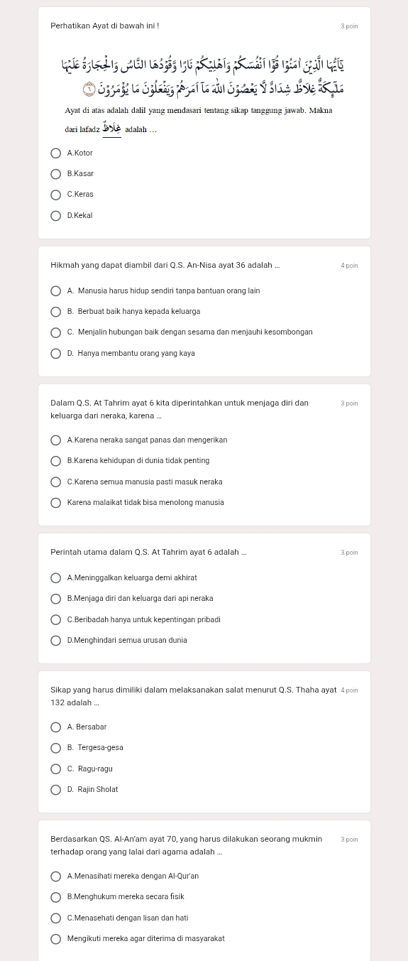 Perhatikan Ayat di bawah ini ! 3 poin
Luíe églgà1g lé la s bás 1g16 nổ qut3 nó mát bổ lgàni hàải lái
O Srago n Spia A gan a do S par é lne dé se d ço
Ayat di atas adalah dalil yang mendasari tentang sikap tanggung jawab. Makna
dari lafadz adalah ...
A. Kotor
B.Kasar
C.Keras
D. Kekal
Hikmah yang dapat diambil dari Q.S. An-Nisa ayat 36 adalah ... 4 poin
A. Manusia harus hidup sendiri tanpa bantuan orang lain
B. Berbuat baik hanya kepada keluarga
D. Hanya membantu orang yang kaya
3 poin
A.Karena neraka sangat panas dan mengerikan
B.Karena kehidupan di dunia tidak penting
C.Karena semua manusia pasti masuk neraka
3 poin
B.Menjaga diri dan keluarga dari api neraka
C.Beribadah hanya untuk kepentingan pribadi
D.Menghindari semua urusan dunia
Sikap yang harus dimiliki dalam melaksanakan salat menurut Q.S. Thaha ayat 4 poin
132 adalah ...
A. Bersabar
C. Ragu-ragu
D. Rajin Sholat
Berdasarkan QS. Al-An'am ayat 70, yang harus dilakukan seorang mukmin 3 poin
terhadap orang yang lalai dari agama adalah ...
A.Menasihati mereka dengan Al-Qur'an
B.Menghukum mereka secara fisik