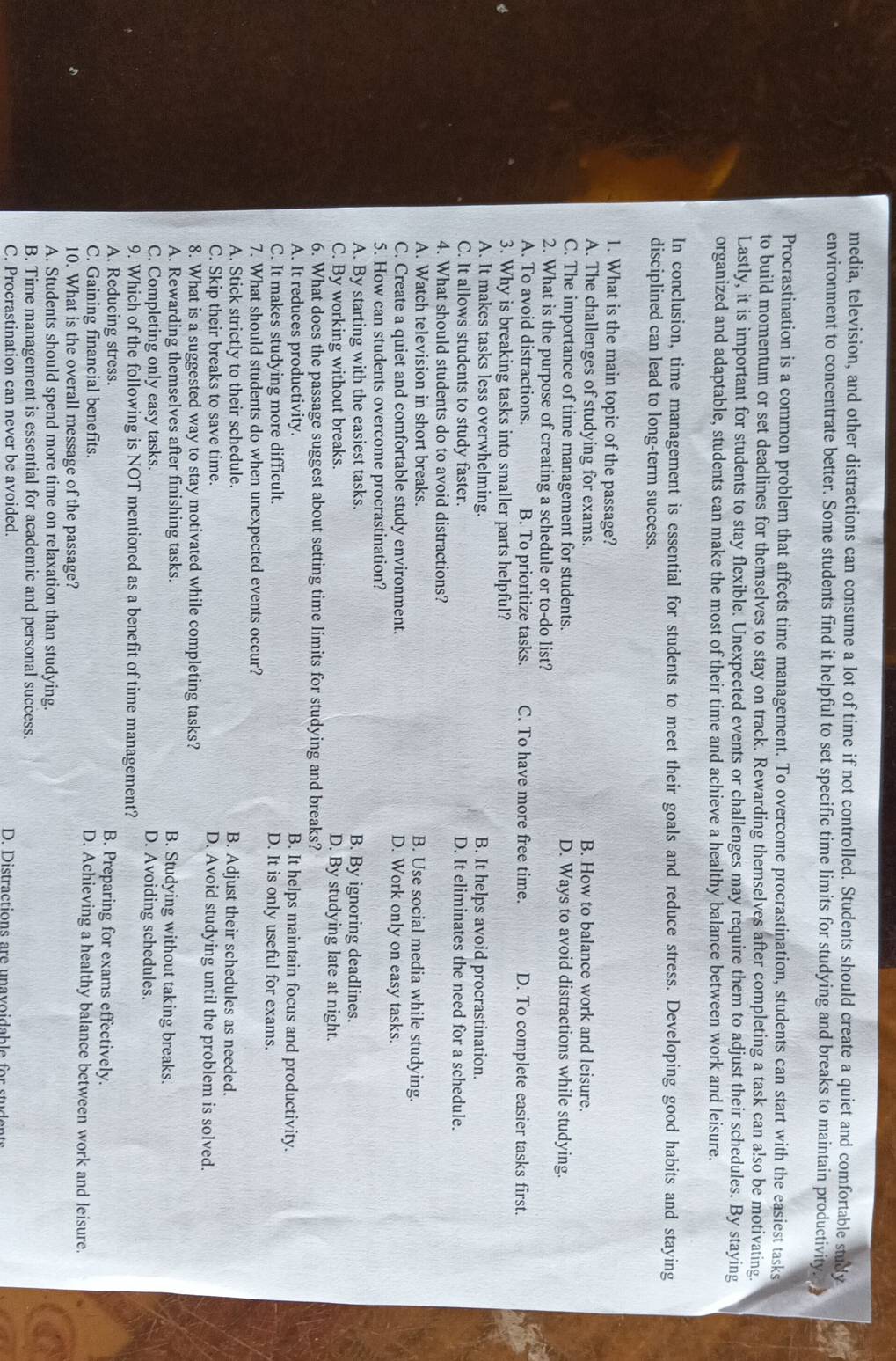 media, television, and other distractions can consume a lot of time if not controlled. Students should create a quiet and comfortable study
environment to concentrate better. Some students find it helpful to set specific time limits for studying and breaks to maintain productivity. 
Procrastination is a common problem that affects time management. To overcome procrastination, students can start with the easiest tasks
to build momentum or set deadlines for themselves to stay on track. Rewarding themselves after completing a task can a!so be motivating
Lastly, it is important for students to stay flexible. Unexpected events or challenges may require them to adjust their schedules. By staying
organized and adaptable, students can make the most of their time and achieve a healthy balance between work and leisure.
In conclusion, time management is essential for students to meet their goals and reduce stress. Developing good habits and staying
disciplined can lead to long-term success.
1. What is the main topic of the passage?
A. The challenges of studying for exams. B. How to balance work and leisure.
C. The importance of time management for students. D. Ways to avoid distractions while studying.
2. What is the purpose of creating a schedule or to-do list?
A. To avoid distractions. B. To prioritize tasks. C. To have more free time. D. To complete easier tasks first.
3. Why is breaking tasks into smaller parts helpful?
A. It makes tasks less overwhelming. B. It helps avoid procrastination.
C. It allows students to study faster. D. It eliminates the need for a schedule.
4. What should students do to avoid distractions?
A. Watch television in short breaks. B. Use social media while studying.
C. Create a quiet and comfortable study environment. D. Work only on easy tasks.
5. How can students overcome procrastination?
A. By starting with the easiest tasks. B. By ignoring deadlines.
C. By working without breaks. D. By studying late at night.
6. What does the passage suggest about setting time limits for studying and breaks?
A. It reduces productivity. B. It helps maintain focus and productivity.
C. It makes studying more difficult. D. It is only useful for exams.
7. What should students do when unexpected events occur?
A. Stick strictly to their schedule. B. Adjust their schedules as needed.
C. Skip their breaks to save time. D. Avoid studying until the problem is solved.
8. What is a suggested way to stay motivated while completing tasks?
A. Rewarding themselves after finishing tasks. B. Studying without taking breaks.
C. Completing only easy tasks.
D. Avoiding schedules.
9. Which of the following is NOT mentioned as a benefit of time management?
A. Reducing stress. B. Preparing for exams effectively.
C. Gaining financial benefits. D. Achieving a healthy balance between work and leisure.
10. What is the overall message of the passage?
A. Students should spend more time on relaxation than studying.
B. Time management is essential for academic and personal success.
C. Procrastination can never be avoided. D. Distractions are unavoidable for stuc