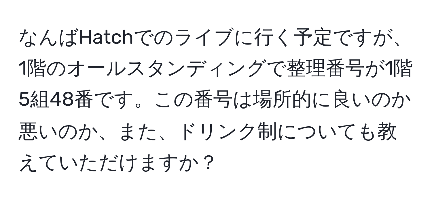 なんばHatchでのライブに行く予定ですが、1階のオールスタンディングで整理番号が1階5組48番です。この番号は場所的に良いのか悪いのか、また、ドリンク制についても教えていただけますか？