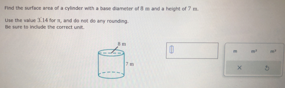 Find the surface area of a cylinder with a base diameter of 8 m and a height of 7 m. 
Use the value 3:14 for π, and do not do any rounding. 
Be sure to include the correct unit.
m m^2 m^3
×