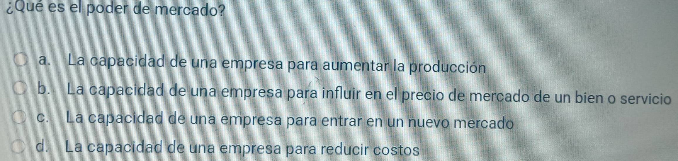 ¿Qué es el poder de mercado?
a. La capacidad de una empresa para aumentar la producción
b. La capacidad de una empresa para influir en el precio de mercado de un bien o servicio
c. La capacidad de una empresa para entrar en un nuevo mercado
d. La capacidad de una empresa para reducir costos