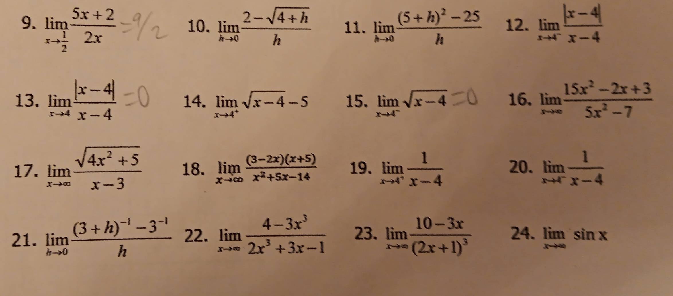 limlimits _xto  1/2  (5x+2)/2x  10. limlimits _hto 0 (2-sqrt(4+h))/h  11. limlimits _hto 0frac (5+h)^2-25h 12. limlimits _xto 4^- (|x-4|)/x-4 
13. limlimits _xto 4 (|x-4|)/x-4  14. limlimits _xto 4^+sqrt(x-4)-5 15. limlimits _xto 4^-sqrt(x-4) 16. limlimits _xto ∈fty  (15x^2-2x+3)/5x^2-7 
17. limlimits _xto ∈fty  (sqrt(4x^2+5))/x-3  18. limlimits _xto ∈fty  ((3-2x)(x+5))/x^2+5x-14  19. limlimits _xto 4^+ 1/x-4  20. limlimits _xto 4^- 1/x-4 
21. limlimits _hto 0frac (3+h)^-1-3^(-1)h 22. limlimits _xto ∈fty  (4-3x^3)/2x^3+3x-1  23. limlimits _xto ∈fty frac 10-3x(2x+1)^3 24. limlimits _xto ∈fty sin x