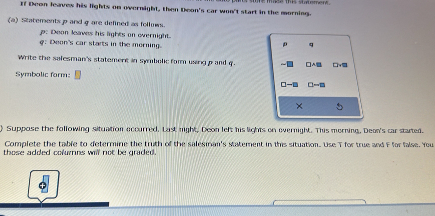 store made this statement. 
If Deon leaves his lights on overnight, then Deon's car won't start in the morning. 
(a) Statements and q are defined as follows. 
: Deon leaves his lights on overnight.
q : Deon's car starts in the morning. q
p
Write the salesman's statement in symbolic form using p and q. 
Symbolic form: 
× 
) Suppose the following situation occurred. Last night, Deon left his lights on overnight. This morning, Deon's car started. 
Complete the table to determine the truth of the salesman's statement in this situation. Use T for true and F for false. You 
those added columns will not be graded.