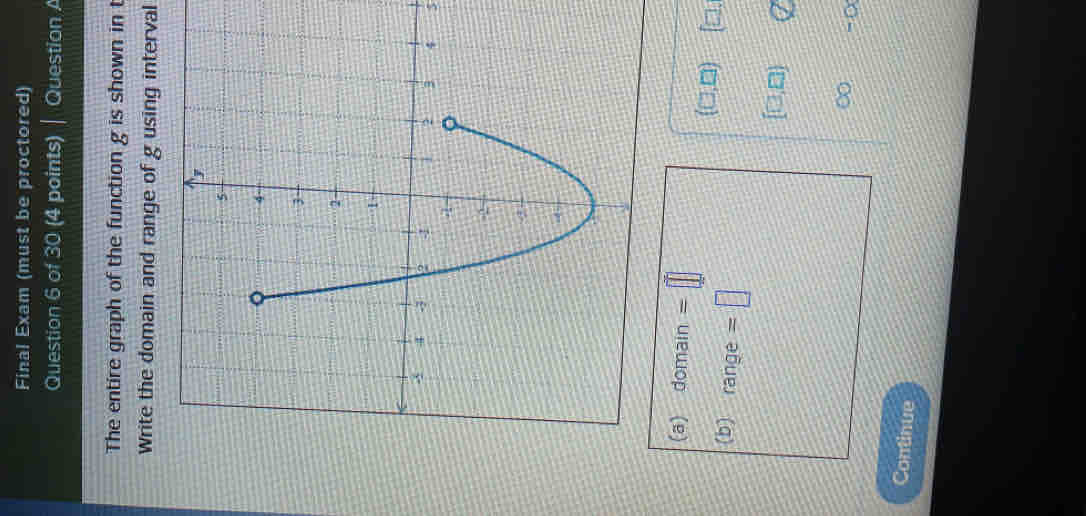 Final Exam (must be proctored) 
Question 6 of 30 (4 points) | Question A 
The entire graph of the function g is shown in t 
Write the domain and range of g using interval 
5 
(a) ^-C main =□
(□ ,□ ) (□ , 
(b) range =□
[□ ,□ )
∈fty -0
Continue