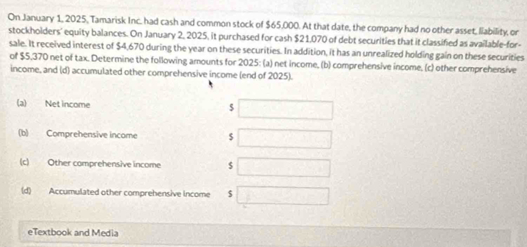 On January 1, 2025, Tamarisk Inc. had cash and common stock of $65,000. At that date, the company had no other asset, liability, or 
stockholders’ equity balances. On January 2, 2025, it purchased for cash $21,070 of debt securities that it classified as available-for- 
sale. It received interest of $4,670 during the year on these securities. In addition, it has an unrealized holding gain on these securities 
of $5,370 net of tax. Determine the following amounts for 2025: (a) net income, (b) comprehensive income, (c) other comprehensive 
income, and (d) accumulated other comprehensive income (end of 2025). 
(a) Net income $
(b) Comprehensive income $
(c) Other comprehensive income $
(d) Accumulated other comprehensive income $
eTextbook and Media