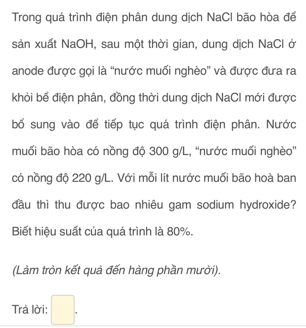 Trong quá trình điện phân dung dịch NaCI bão hòa để 
sản xuất NaOH, sau một thời gian, dung dịch NaCl ở 
anode được gọi là “nước muối nghèo” và được đưa ra 
khỏi bể điện phân, đồng thời dung dịch NaCI mới được 
bổ sung vào để tiếp tục quá trình điện phân. Nước 
muối bão hòa có nồng độ 300 g/L, “nước muối nghèo” 
có nồng độ 220 g/L. Với mỗi lít nước muối bão hoà ban 
đầu thì thu được bao nhiêu gam sodium hydroxide? 
Biết hiệu suất của quá trình là 80%. 
(Làm tròn kết quả đến hàng phần mười). 
Trả lời: □ .