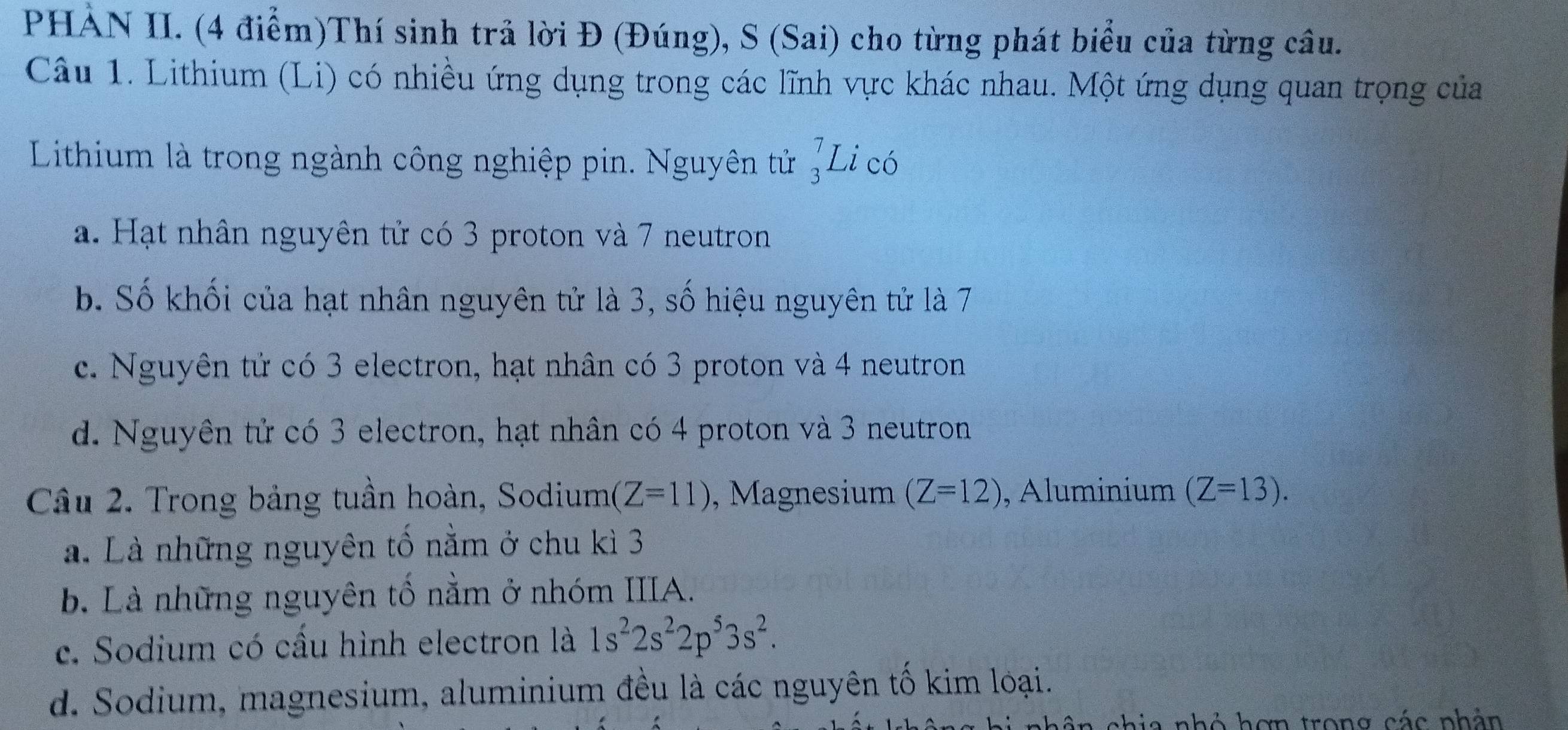 PHÀN II. (4 điểm)Thí sinh trả lời Đ (Đúng), S (Sai) cho từng phát biểu của từng câu.
Câu 1. Lithium (Li) có nhiều ứng dụng trong các lĩnh vực khác nhau. Một ứng dụng quan trọng của
Lithium là trong ngành công nghiệp pin. Nguyên tử beginarrayr 7 3endarray Li có
a. Hạt nhân nguyên tử có 3 proton và 7 neutron
b. Số khối của hạt nhân nguyên tử là 3, số hiệu nguyên tử là 7
c. Nguyên tử có 3 electron, hạt nhân có 3 proton và 4 neutron
d. Nguyên tử có 3 electron, hạt nhân có 4 proton và 3 neutron
Câu 2. Trong bảng tuần hoàn, Sodium (Z=11) , Magnesium (Z=12) , Aluminium (Z=13).
a. Là những nguyên tố nằm ở chu kì 3
b. Là những nguyên tố nằm ở nhóm IIIA.
c. Sodium có cầu hình electron là 1s^22s^22p^53s^2.
d. Sodium, magnesium, aluminium đều là các nguyên tố kim loại.
hâ n chia nhỏ hơn trong các phân