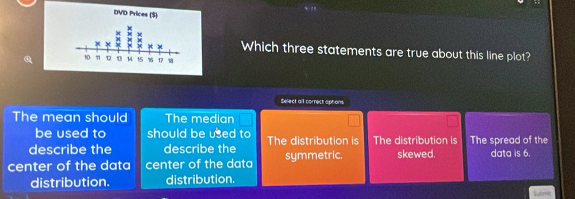 Which three statements are true about this line plot?
Select all correct options
The mean should The median
be used to should be used to
describe the describe the The distribution is The distribution is The spread of the
center of the data center of the data symmetric. skewed. data is 6.
distribution. distribution.