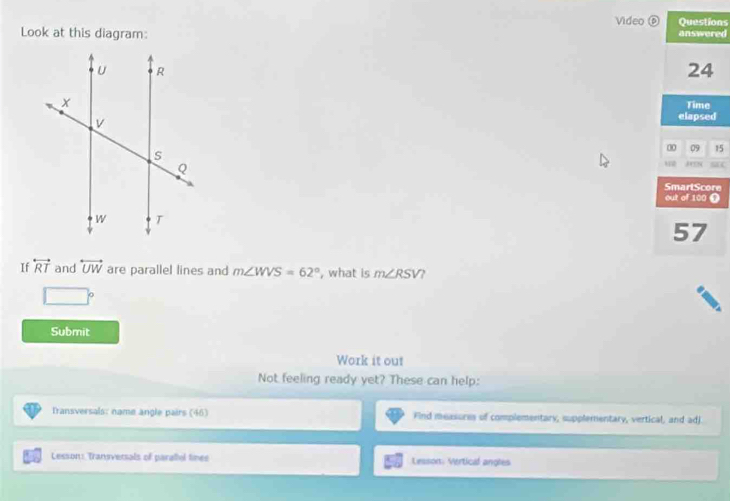 Video ⑥ons 
Look at this diagram: ed 
d 
15 
aC 
e 
Ω 
If overleftrightarrow RT and overleftrightarrow UW are parallel lines and m∠ WVS=62° , what is m∠ RSV
Submit 
Work it out 
Not feeling ready yet? These can help: 
Transversals: name angle pairs (46) Find measures of complementary, supplementary, vertical, and adj. 
Lesson: Transversals of paratiol tines Lesson: Vertical angles