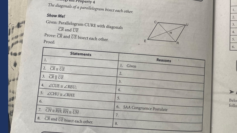 gram Property 4 
The diagonals of a parallelogram bisect each other. 
1. 
Show Me! 
2. 
Given: Parallelogram CURE with diagonals 
3.
overline CR and overline UE
4. 
Prove: overline CR and overline UE bisect each other. 
Proof: 
5. 
6. 
Statements Reasons 
1. 1. Given 
2. overline CR≌ overline UE
3. overline CRparallel overline UE
2. 
3. 
4. ∠ CUE≌ ∠ REU. 4. 
5. ∠ CHU≌ ∠ RHE
5. Belo 
follo 
6. 6. SAA Congruence Postulate 
7. overline CH≌ overline RH; overline EH≌ overline UH 7. 
8. overline CR and overline UE bise t each other. 8.