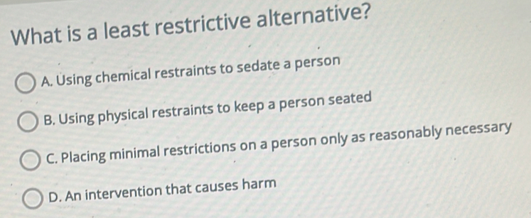 What is a least restrictive alternative?
A. Using chemical restraints to sedate a person
B. Using physical restraints to keep a person seated
C. Placing minimal restrictions on a person only as reasonably necessary
D. An intervention that causes harm