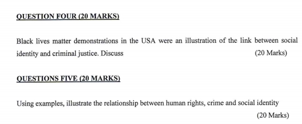 QUESTION FOUR (20 MARKS) 
Black lives matter demonstrations in the USA were an illustration of the link between social 
identity and criminal justice. Discuss (20 Marks) 
QUESTIONS FIVE (20 MARKS) 
Using examples, illustrate the relationship between human rights, crime and social identity 
(20 Marks)