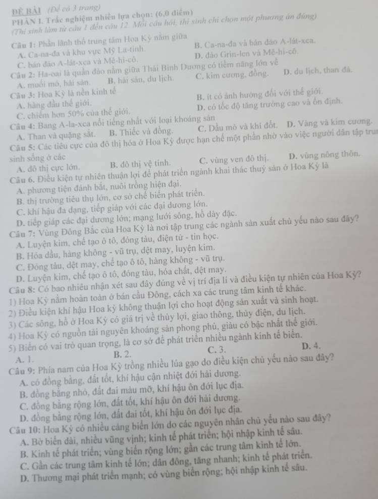 BÀI (Để có 3 trang)
PHẢN I. Trắc nghiệm nhiều lựa chọn: (6,0 điểm)
(Thi sinh làm từ câu 1 đến cầu 12. Mỗi cầu hỏi, thí sinh chỉ chọn một phương án đùng)
Câu 1: Phần lãnh thổ trung tâm Hoa Kỳ nằm giữa
A. Ca-na-đa và khu vực Mỹ La-tinh. B. Ca-na-đa và bản đảo A-lát-xca.
C. bán đảo A-lát-xca và Mê-hi-cô. D. đảo Grin-len và Mê-hi-cô.
Câu 2: Ha-oai là quần đảo nằm giữa Thái Bình Dương có tiểm năng lớn về
A. muối mó, hải sản. B. hải sản, du lịch. C. kim cương, đồng. D. du lịch, than đả.
Cu 3: Hoa Kỳ là nền kinh tế
A. hàng đầu thể giới. B. ít có ảnh hướng đổi với thế giới.
C. chiếm hơn 50% của thế giới. D. có tốc độ tăng trưởng cao và ổn định.
Câu 4: Bang A-la-xca nổi tiếng nhất với loại khoáng sản
A. Than và quặng sắt. B. Thiếc và đồng. C. Dầu mỏ và khi đốt. D. Vàng và kim cương.
Câu 5: Các tiêu cực của đô thị hóa ở Hoa Kỳ được hạn chế một phần nhờ vào việc người dân tập trun
sinh sống ở các
A. đô thị cực lớn. B. đô thị vệ tinh. C. vùng ven đô thị. D. vùng nông thôn.
Câu 6. Điều kiện tự nhiên thuận lợi để phát triển ngành khai thác thuỷ sản ở Hoa Kỳ là
A. phương tiện đánh bắt, nuôi trồng hiện đại.
B. thị trường tiêu thụ lớn, cơ sở chế biển phát triển.
C. khí hậu đa dạng, tiếp giáp với các đại dương lớn.
D. tiếp giáp các đại dương lớn; mạng lưới sông, hồ dày đặc.
Câu 7: Vùng Đông Bắc của Hoa Kỳ là nơi tập trung các ngành sản xuất chủ yếu nào sau đây?
A. Luyện kim, chế tạo ô tô, đóng tàu, điện từ - tin học.
B. Hóa dầu, hàng không - vũ trụ, dệt may, luyện kim.
C. Đóng tàu, dệt may, chể tạo ô tô, hàng không - vũ trụ.
D. Luyện kim, chế tạo ô tô, đóng tàu, hóa chất, dệt may.
Câu 8: Có bao nhiêu nhận xét sau đây đúng về vị trí địa lí và điều kiện tự nhiên của Hoa Kỳ?
1) Hoa Kỳ nằm hoàn toàn ở bán cầu Đông, cách xa các trung tâm kinh tế khác.
2) Điều kiện khi hậu Hoa kỳ không thuận lợi cho hoạt động sản xuất và sinh hoạt.
3) Các sông, hồ ở Hoa Kỷ có giá trị về thủy lợi, giao thông, thủy điện, du lịch.
4) Hoa Kỳ có nguồn tài nguyên khoáng sản phong phú, giảu có bậc nhất thể giới.
5) Biển có vai trò quan trọng, là cơ sở để phát triển nhiều ngành kinh tế biển.
A. 1. B. 2. C. 3.
D. 4.
Câu 9: Phía nam của Hoa Kỳ trồng nhiều lúa gạo do điều kiện chủ yếu nào sau đây?
A. có đồng bằng, đất tốt, khí hậu cận nhiệt đới hải dương.
B. đồng bằng nhỏ, đất đai màu mỡ, khí hậu ôn đới lục địa.
C. đồng bằng rộng lớn, đất tốt, khí hậu ôn đới hải dương.
D. đồng bằng rộng lớn, đất đai tốt, khí hậu ôn đới lục địa.
Câu 10: Hoa Kỳ có nhiều cáng biển lớn do các nguyên nhân chủ yếu nào sau đây?
A. Bờ biển dài, nhiều vũng vịnh; kinh tế phát triển; hội nhập kinh tế sâu.
B. Kinh tế phát triển; vùng biển rộng lớn; gần các trung tâm kinh tế lớn.
C. Gần các trung tâm kinh tế lớn; dân đông, tăng nhanh; kinh tế phát triển.
D. Thương mại phát triển mạnh; có vùng biển rộng; hội nhập kinh tế sâu.