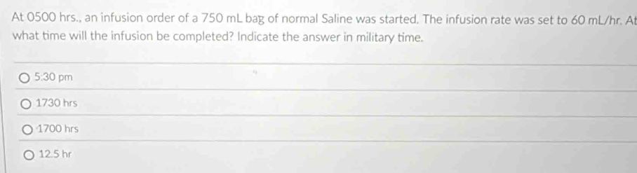 At 0500 hrs., an infusion order of a 750 mL bag of normal Saline was started. The infusion rate was set to 60 mL/hr. A
what time will the infusion be completed? Indicate the answer in military time.
_
5:30 pm
_
1730 hrs
_
1700 hrs
_
12.5 hr