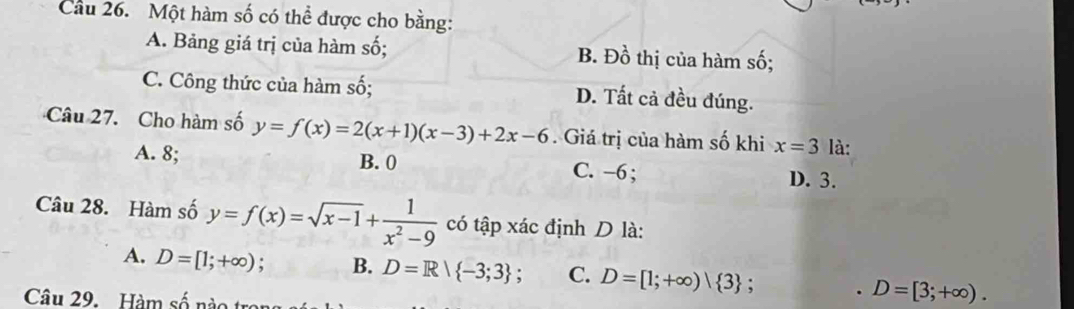 Cầu 26. Một hàm số có thể được cho bằng:
A. Bảng giá trị của hàm số; B. Đồ thị của hàm số;
C. Công thức của hàm số; D. Tất cả đều đúng.
Câu 27. Cho hàm số y=f(x)=2(x+1)(x-3)+2x-6. Giá trị của hàm số khi x=3 là:
A. 8; B. 0 C. −6;
D. 3.
Câu 28. Hàm số y=f(x)=sqrt(x-1)+ 1/x^2-9  có tập xác định D là:
A. D=[1;+∈fty ) : B. D=R| -3;3 : C. D=[1;+∈fty )| 3 :. D=[3;+∈fty ). 
Câu 29. Hàm số nào tra