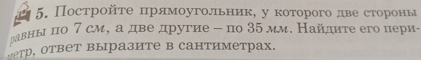 Постройτе πрямоугольник, у которого две сторίонь 
равны по 7 см, а две другие - по 35 мм. Найдите его пери- 
тр, ответ выразите в сантиметрах.