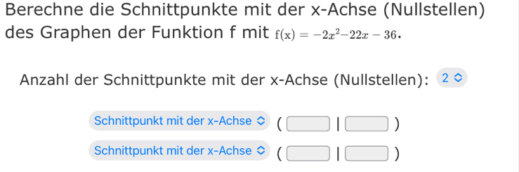 Berechne die Schnittpunkte mit der x -Achse (Nullstellen) 
des Graphen der Funktion f mit f(x)=-2x^2-22x-36. 
Anzahl der Schnittpunkte mit der x -Achse (Nullstellen): 2 
Schnittpunkt mit der x -Achse (□ 1□ )
Schnittpunkt mit der x -Achse (□ |□ )