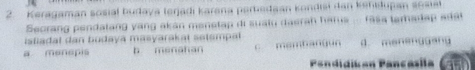 Keragaman sosial budaya terjadi karana perbedaan kondisi dan kehidupan sosiel
Secrang pendalang vang akán menetap di suaiu daerah harus ... fasa tamadap adất 
istiadal dan budaya masyarakal setempal
a menepis b menahan c membangun d. manenggang
Pandidíian Pançásía