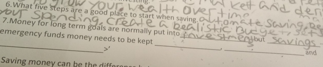 What five steps are a good place to start when saving. 
7.Money for long term goals are normally put into 
_ 
_ 
emergency funds money needs to be kept_ 
_ 
but 
_ 
and 
Saving money can be the diffe