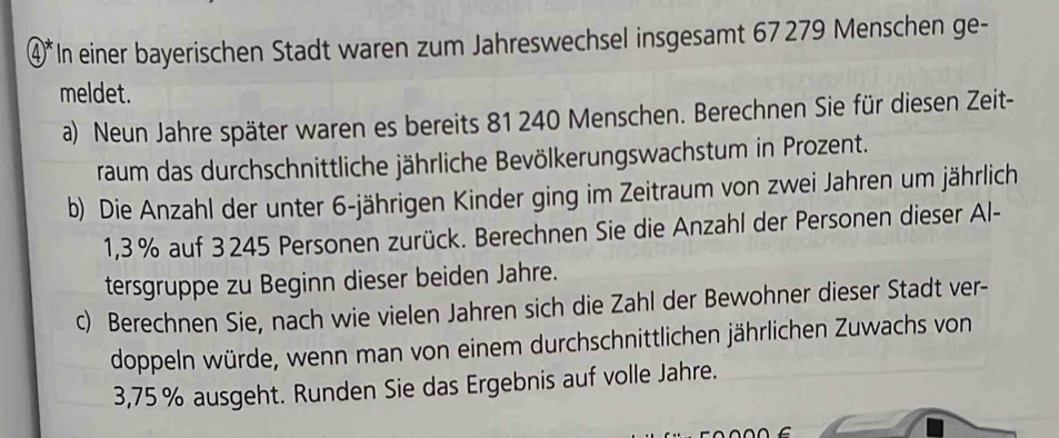 ④*In einer bayerischen Stadt waren zum Jahreswechsel insgesamt 67279 Menschen ge- 
meldet. 
a) Neun Jahre später waren es bereits 81 240 Menschen. Berechnen Sie für diesen Zeit- 
raum das durchschnittliche jährliche Bevölkerungswachstum in Prozent. 
b) Die Anzahl der unter 6 -jährigen Kinder ging im Zeitraum von zwei Jahren um jährlich
1,3 % auf 3245 Personen zurück. Berechnen Sie die Anzahl der Personen dieser Al- 
tersgruppe zu Beginn dieser beiden Jahre. 
c) Berechnen Sie, nach wie vielen Jahren sich die Zahl der Bewohner dieser Stadt ver- 
doppeln würde, wenn man von einem durchschnittlichen jährlichen Zuwachs von
3,75 % ausgeht. Runden Sie das Ergebnis auf volle Jahre.