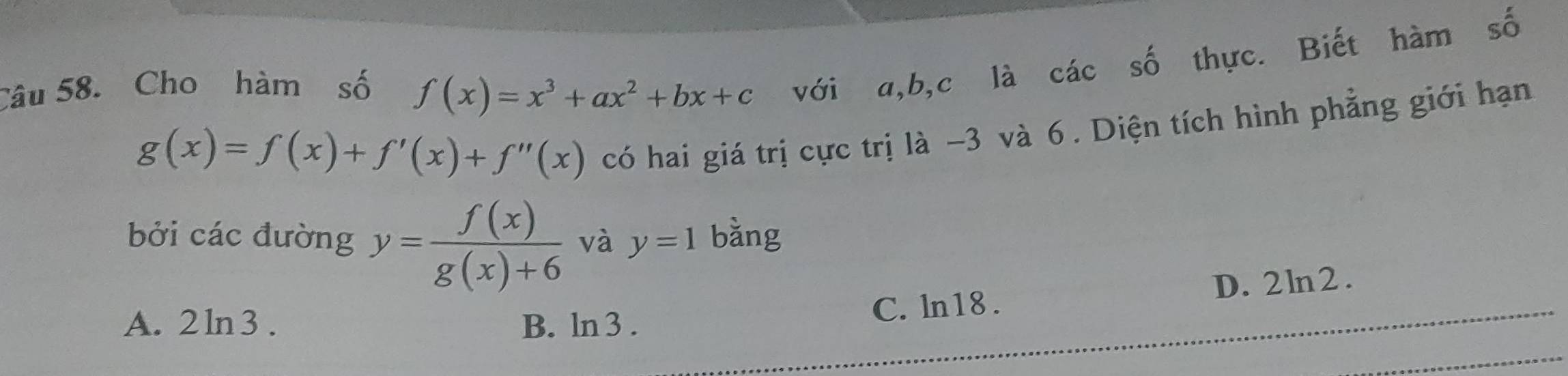 Cho hàm số f(x)=x^3+ax^2+bx+c với a, b, c là các số thực. Biết hàm số
g(x)=f(x)+f'(x)+f''(x)
có hai giá trị cực trị là −3 và 6. Diện tích hình phẳng giới hạn
bởi các đường y= f(x)/g(x)+6  và y=1 bàng
A. 2 ln 3 . B. ln 3 .
C. ln18. D. 2ln2.