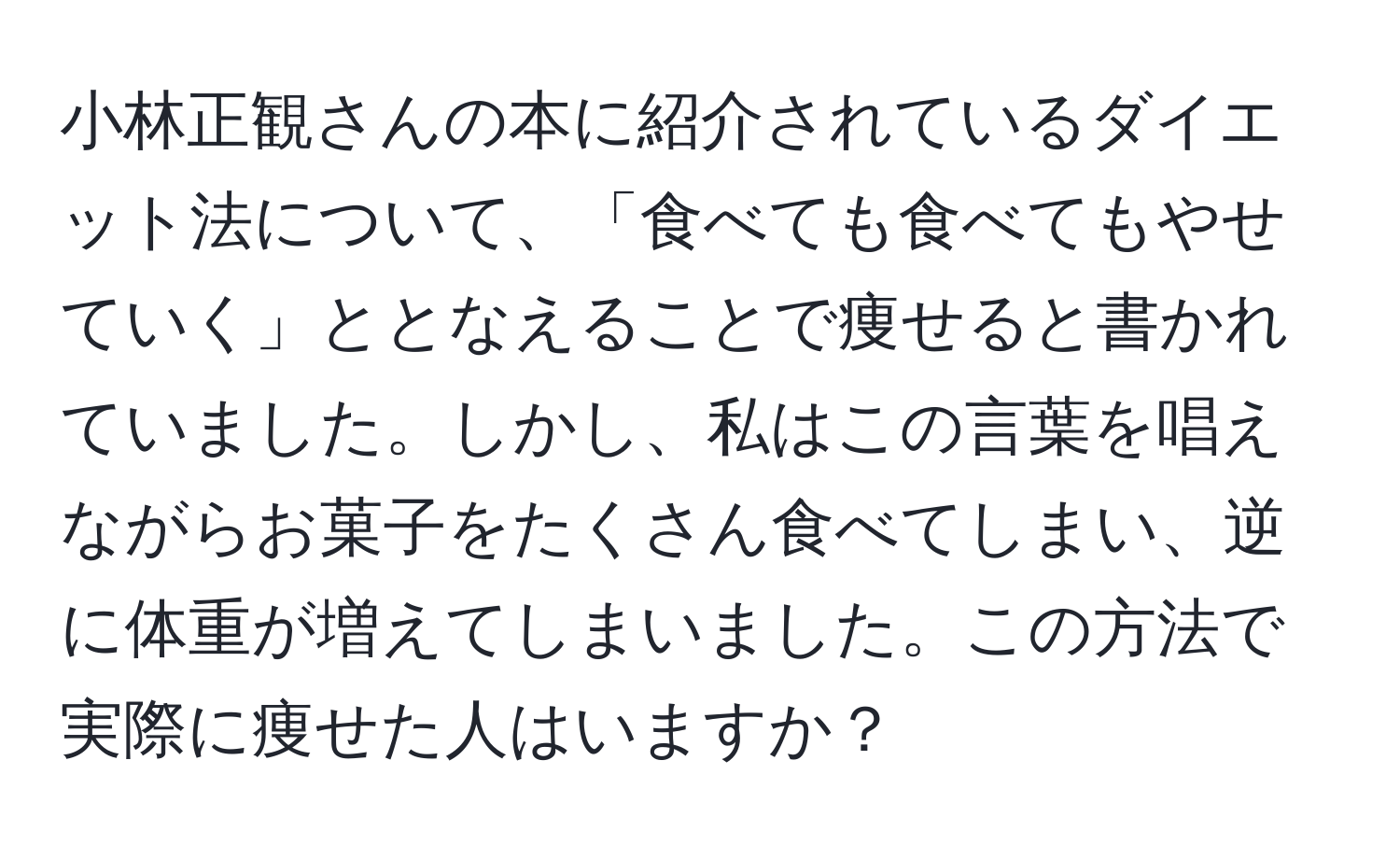 小林正観さんの本に紹介されているダイエット法について、「食べても食べてもやせていく」ととなえることで痩せると書かれていました。しかし、私はこの言葉を唱えながらお菓子をたくさん食べてしまい、逆に体重が増えてしまいました。この方法で実際に痩せた人はいますか？