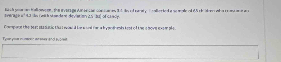 Each year on Halloween, the average American consumes 3.4 lbs of candy. I collected a sample of 68 children who consume an 
average of 4.2 lbs (with standard deviation 2.9 lbs) of candy. 
Compute the test statistic that would be used for a hypothesis test of the above example. 
Type your numeric answer and submit