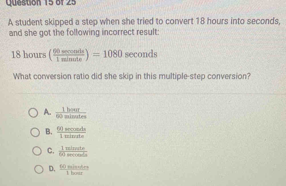 A student skipped a step when she tried to convert 18 hours into seconds,
and she got the following incorrect result:
18hours( 60sec onds/1minute )=1080 seconds
What conversion ratio did she skip in this multiple-step conversion?
A.  1hour/60minutes 
B.  60sec onds/1minute 
C.  1mimute/60sec onds 
D.  60minutes/1hour 