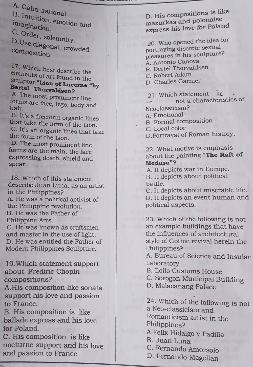 A. Calm ,rational
D. His compositions is like
B. Intuition, emotion and
mazurkas and polonaise
imagination.
express his love for Poland
C. Order, solemnity.
20. Who opened the idea for
D.Use diagonal, crowded
composition
portraying discrete sexual
pleasures in his sculpture?
A. Antonio Canova
17. Which best describe the
B. Bertel Thorvaldsen
elements of art found in the
C. Robert Adam
sculptor “Lion of Lucerne “by
D. Charles Garnier
Bertel Thorvaldsen?
A. The most prominent line
21. Which statement
not a characteristics of
forms are face, legs, body and
hair. Neoclassicism?
B. It’s a freeform organic lines
A. Emotional
that take the form of the Lion.
B. Formal composition
C. It’s an organic lines that take
C. Local color
the form of the Lion.
D.Portrayal of Roman history.
D. The most prominent line
forms are the main, the face 22. What motive is emphasis
expressing death, shield and about the painting “The Raft of
spear. Medusa”?
A. It depicts war in Europe.
18. Which of this statement B. It depicts about political
describe Juan Luna, as an artist battle.
in the Philippines? C. It depicts about miserable life.
A. He was a political activist of D. It depicts an event human and
the Philippine revolution. political aspects.
B. He was the Father of
Philippine Arts. 23. Which of the following is not
C. He was known as craftsmen an example buildings that have
and master in the use of light. the influences of architectural
D. He was entitled the Father of style of Gothic revival herein the
Modern Philippines Sculpture. Philippines?
A. Bureau of Science and Insular
19.Which statement support Laboratory
about Frediric Chopin B. Iloilo Customs House
compositions?
C. Sorogon Municipal Building
A.His composition like sonata
D. Malacanang Palace
support his love and passion 24. Which of the following is not
to France. a Neo-classicism and
B. His composition is like Romanticism artist in the
ballade express and his love Philippines?
for Poland. A.Felix Hidalgo y Padilla
C. His composition is like B. Juan Luna
nocturne support and his love C. Fernando Amorsolo
and passion to France.
D. Fernando Magellan