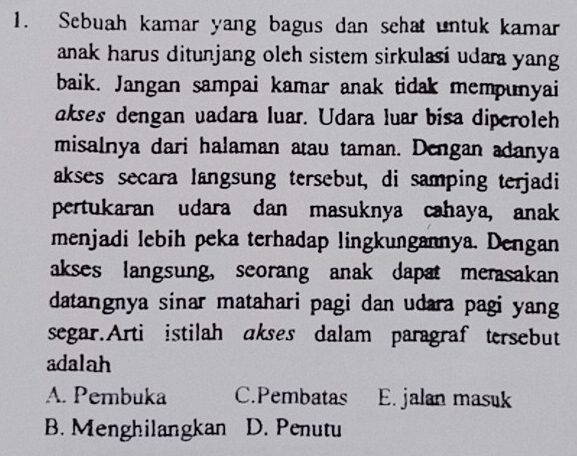 Sebuah kamar yang bagus dan schat untuk kamar
anak harus ditunjang oleh sistem sirkulasi udara yang
baik. Jangan sampai kamar anak tidak mempunyai
akses dengan vadara luar. Udara luar bisa diperoleh
misalnya dari halaman atau taman. Dengan adanya
akses secara langsung tersebut, di samping terjadi
pertukaran udara dan masuknya cahaya, anak
menjadi lebih peka terhadap lingkungannya. Dengan
akses langsung, seorang anak dapat merasakan
datangnya sinar matahari pagi dan udara pagi yang
segar.Arti istilah ɑkses dalam paragraf tersebut
adalah
A. Pembuka C.Pembatas E. jalan masuk
B. Menghilangkan D. Penutu