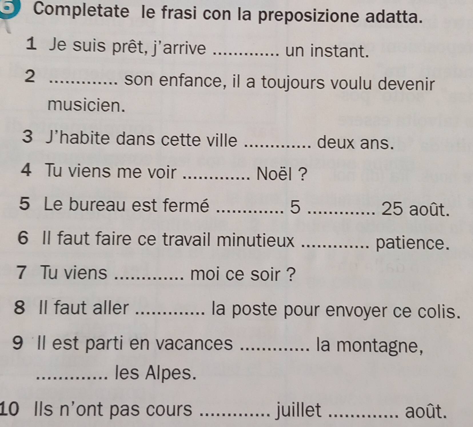 Completate le frasi con la preposizione adatta. 
1 Je suis prêt, j'arrive_ 
un instant. 
_2 
son enfance, il a toujours voulu devenir 
musicien. 
3 J'habite dans cette ville _deux ans. 
4 Tu viens me voir _ Noël ? 
5 Le bureau est fermé _5 _ 25 août. 
6 II faut faire ce travail minutieux_ 
patience. 
7 Tu viens _moi ce soir ? 
8 Il faut aller _la poste pour envoyer ce colis. 
9 'Il est parti en vacances _la montagne, 
_les Alpes. 
10 Ils n'ont pas cours _juillet _août.