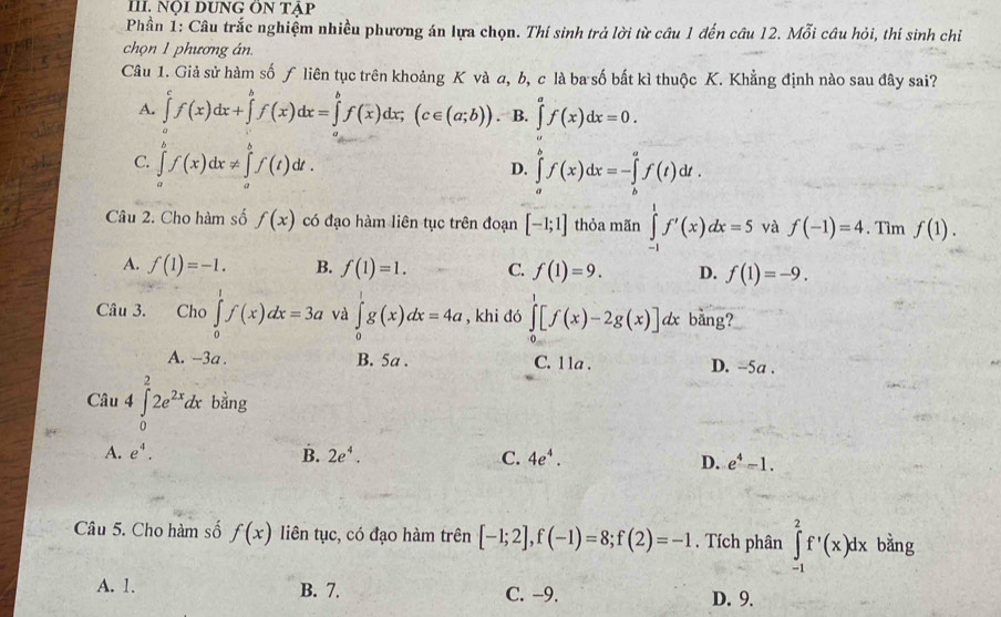 Nội DUNG Ôn tập
Phần 1: Câu trắc nghiệm nhiều phương án lựa chọn. Thí sinh trả lời từ câu 1 đến câu 12. Mỗi câu hỏi, thí sinh chỉ
chọn 1 phương án.
Câu 1. Giả sử hàm số ƒ liên tục trên khoảng K và a, b, c là ba số bắt kì thuộc K. Khẳng định nào sau đây sai?
A. ∈tlimits _a^(cf(x)dx+∈tlimits _a^bf(x)dx=∈tlimits _b^bf(x)dx;(c∈ (a;b)). B. ∈tlimits _a^af(x)dx=0.
C. ∈tlimits _a^bf(x)dx!= ∈tlimits _a^bf(t)dt. ∈tlimits _a^bf(x)dx=-∈tlimits _b^af(t)dt.
D.
Câu 2. Cho hàm số f(x) có đạo hàm liên tục trên đoạn [-1;1] thỏa mãn ∈tlimits _(-1)^1f'(x)dx=5 và f(-1)=4. Tìm f(1).
A. f(1)=-1. B. f(1)=1. C. f(1)=9. D. f(1)=-9.
Câu 3. Cho ∈tlimits _0^1f(x)dx=3a và ∈tlimits _0^1g(x)dx=4a , khi đó ∈tlimits _0^1[f(x)-2g(x)]dx bằng?
A. -3a . B. 5a . C. lla . D. ~5a .
Câu 4∈tlimits _0^22e^2x)dx bằng
A. e^4. B. 2e^4. C. 4e^4. D. e^4-1.
Câu 5. Cho hàm số f(x) liên tục, có đạo hàm trên [-1;2],f(-1)=8;f(2)=-1. Tích phân ∈tlimits _(-1)^2f'(x)dx bàng
A. 1. B. 7. C. -9. D. 9.
