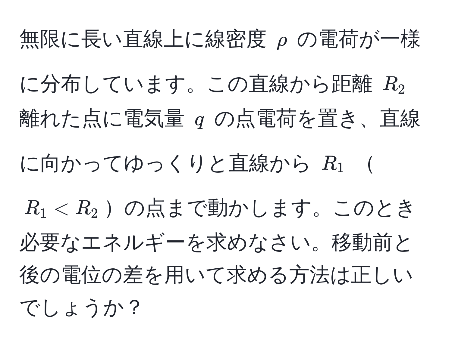 無限に長い直線上に線密度 $rho$ の電荷が一様に分布しています。この直線から距離 $R_2$ 離れた点に電気量 $q$ の点電荷を置き、直線に向かってゆっくりと直線から $R_1$ $R_1 < R_2$の点まで動かします。このとき必要なエネルギーを求めなさい。移動前と後の電位の差を用いて求める方法は正しいでしょうか？