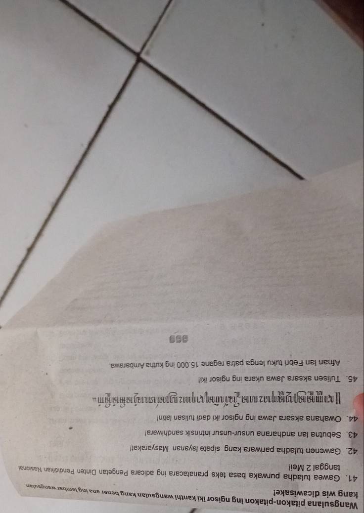 kang wis dicawisake! Wangsulana pitakon-pitakon ing ngisor iki kanthi wangsulan kang bener ana ing lembar wangsulan 
41. Gawea tuladha purwaka basa teks pranatacara ing adicara Pengetan Dinten Pendidikan Nasional 
tanggal 2 Mei! 
42. Gawenen tuladha pariwara kang sipate layanan Masyarakat! 
43. Sebutna lan andharana unsur-unsur intrinsik sandhiwara! 
44. Owahana aksara Jawa ing ngisor iki dadi tulisan latin! 
I απ μααααγαααηιας πααα overset circ = ia ñ añoη a a qu12 ngpas a1 1 2ã 1a m ã o m 
45. Tulisen aksara Jawa ukara ing ngisor iki! 
Afnan Ian Febri tuku lenga patra regane 15.000 ing kutha Ambarawa.