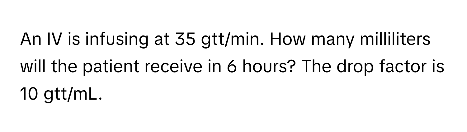 An IV is infusing at 35 gtt/min. How many milliliters will the patient receive in 6 hours? The drop factor is 10 gtt/mL.