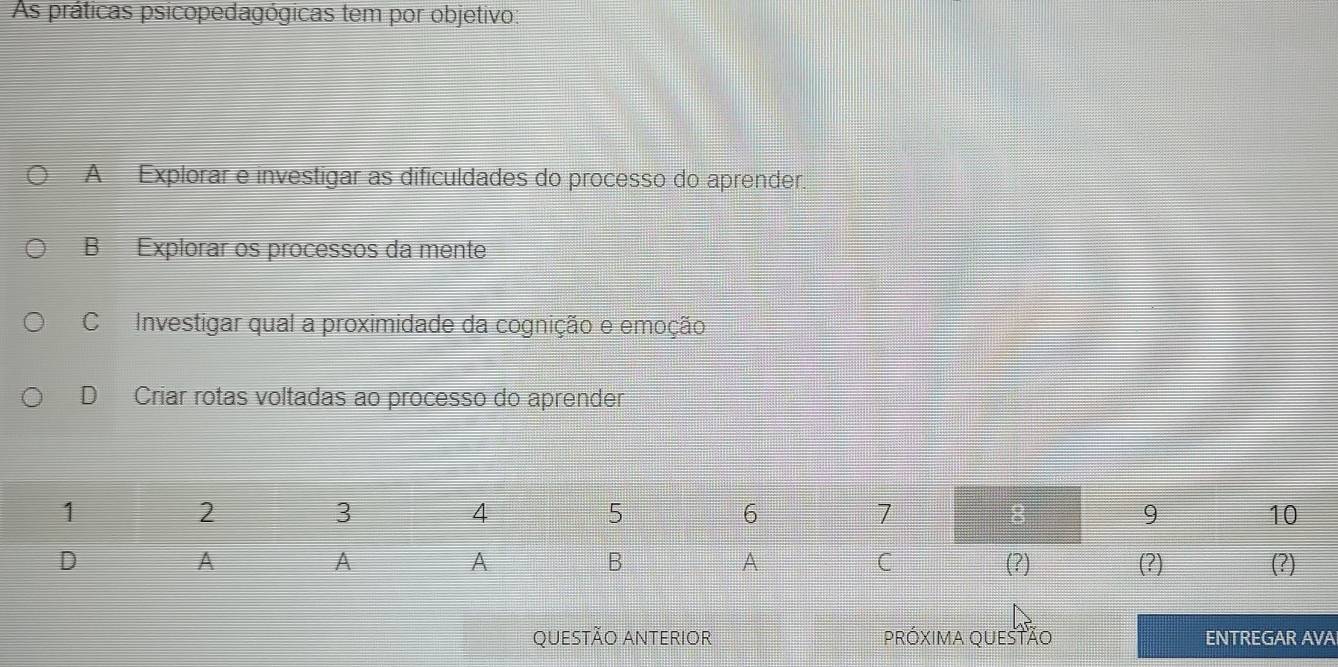 As práticas psicopedagógicas tem por objetivo:
A Explorar e investigar as dificuldades do processo do aprender.
B Explorar os processos da mente
C Investigar qual a proximidade da cognição e emoção
D Criar rotas voltadas ao processo do aprender
QUESTÃO ANTERIOR PRóXIMA QUESTÃo ENTREGAR AVA