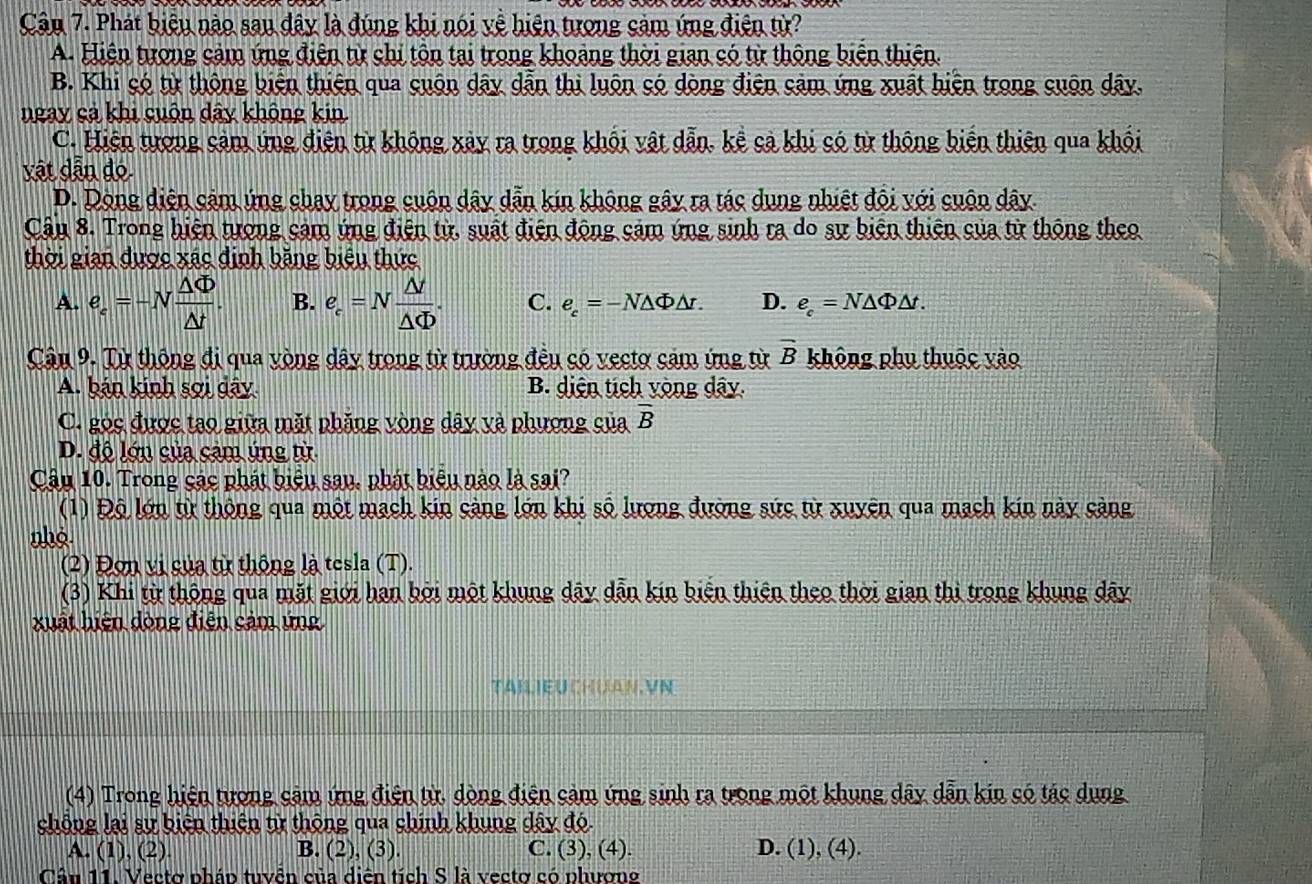 Phát biệu nào sau đây là đúng khi nói vệ hiện tượng cảm ứng điện từ?
A. Hiện tưong cảm ứng điện từ chi tôn tại trong khoảng thời gian có từ thông biên thiên.
B. Khi só từ thông biện thiên qua cuộn dây dẫn thị luôn só dòng điện sảm ứng xuất hiện trong suôn dây.
ngày sả khi suộn dây không kin
C. Hiện tượng sảm ứng điện từ không xảy ra trong khối vật dẫn, kể sả khi só từ thông biến thiên qua khối
vật dẫn do
D. Dộng diện cảm ứng chay trong cuộn dây dẫn kin không gây ra tác dung nhiệt đối với cuộn dây
Câu 8. Trong hiện tương cảm ứng điện từ, suất điện động cảm ứng sinh ra do sự biên thiên của từ thông theo
thời gian được xác định băng biêu thức
A. e_c=-N △ Phi /△ t . B. e_c=N △ t/△ Phi  . C. e_c=-N△ Phi △ r. D. e_c=N△ Phi △ t.
Câu 9. Từ thông đi qua vòng dây trong từ trường đều só vectợ sảm ứng từ overline B không phụ thuộc vào
A. bán kinh sợi dây B. diện tích yòng dây.
C. gòc được tạo giữa mặt phăng vòng dây và phương sủa overline B
D. độ lớn của cảm úng từ
Câu 10. Trong sác phát biểu sau, phát biểu nào là sai?
(1) Độ lớn từ thông qua một mạch kin càng lớn khi số lượng đường sức từ xuyện qua mạch kin này càng
nhỏ
(2) Đơn vị sủa từ thông là tesla (T).
(3) Khi từ thông qua mặt giới hạn bởi một khung dây dẫn kin biến thiên theo thời gian thị trong khung dây
xuất hiện dòng điễn cảm ứng
TAhlIEU ChUAN VN
(4) Trong hiện tượng cậm ứng điện tử, dòng điện cảm ứng sinh ra trong một khung dây dẫn kin só tác dụng
chông lại sự biên thiên từ thông qua shính khung dây đó.
A. (1 ), (2) B. (2), (3) C. (3), (4). D. (1), (4).
Cân 11. Vectơ pháp tuyên của diện tích S là vectơ có phương