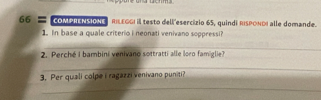 neppure una tacrima. 
66 = COMPRENSIONE RILEGGI il testo dell’esercizio 65, quindi RISPONDI alle domande. 
1. In base a quale criterio i neonati venivano soppressi? 
_ 
2. Perché i bambini venivano sottratti alle loro famiglie? 
_ 
3. Per quali colpe i ragazzi venivano puniti? 
_