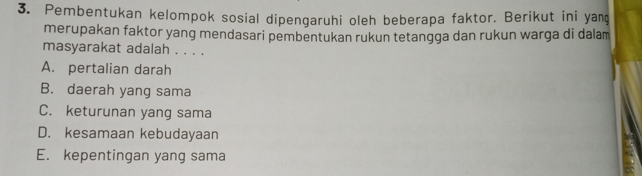 Pembentukan kelompok sosial dipengaruhi oleh beberapa faktor. Berikut ini yang
merupakan faktor yang mendasari pembentukan rukun tetangga dan rukun warga di dalam 
masyarakat adalah . . . .
A. pertalian darah
B. daerah yang sama
C. keturunan yang sama
D. kesamaan kebudayaan
E. kepentingan yang sama