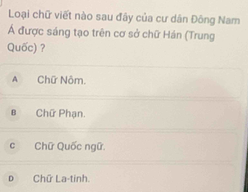 Loại chữ viết nào sau đây của cư dân Đông Nam
Á được sáng tạo trên cơ sở chữ Hán (Trung
Quốc) ?
A Chữ Nôm.
B Chữ Phạn.
c Chữ Quốc ngữ.
D Chữ La-tinh.