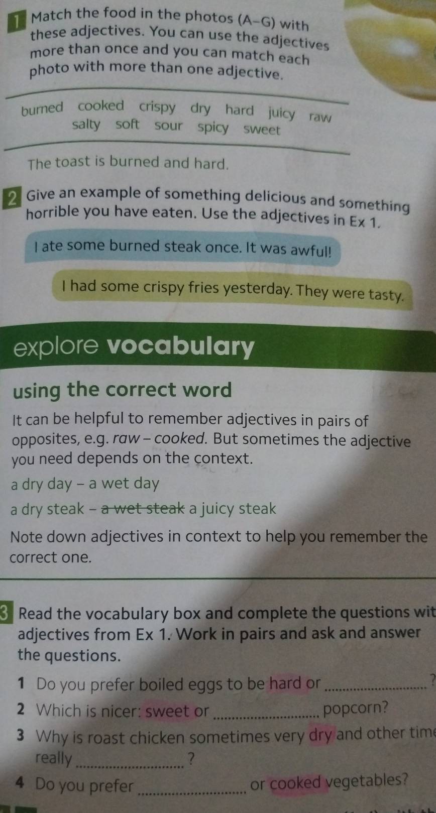 Match the food in the photos (A-G) with 
these adjectives. You can use the adjectives 
more than once and you can match each 
photo with more than one adjective. 
burned cooked crispy dry hard juicy raw 
salty soft sour spicy sweet 
The toast is burned and hard. 
2 Give an example of something delicious and something 
horrible you have eaten. Use the adjectives in E* 1. 
I ate some burned steak once. It was awful! 
I had some crispy fries yesterday. They were tasty. 
explore vocabulary 
using the correct word 
It can be helpful to remember adjectives in pairs of 
opposites, e.g. raw - cooked. But sometimes the adjective 
you need depends on the context. 
a dry day - a wet day 
a dry steak - a wet steak a juicy steak 
Note down adjectives in context to help you remember the 
correct one. 
3 Read the vocabulary box and complete the questions wit 
adjectives from E* 1. Work in pairs and ask and answer 
the questions. 
1 Do you prefer boiled eggs to be hard or_ 
2 
2 Which is nicer: sweet or _popcorn? 
3 Why is roast chicken sometimes very dry and other time 
really_ 2 
4 Do you prefer_ 
or cooked vegetables?